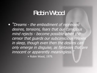 Robin Wood “ Dreams - the embodiment of repressed desires, tensions, fears that our conscious mind rejects - become possible when the censor that guards our subconscious relaxes in sleep, though even then the desires can only emerge in disguise, as fantasies that are innocent or apparently meaningless.” Robin Wood, 1979. 
