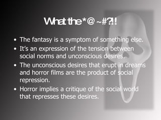 What the *@~#?!! The fantasy is a symptom of something else. It’s an expression of the tension between social norms and unconscious desires. The unconscious desires that erupt in dreams and horror films are the product of social repression. Horror implies a critique of the social world that represses these desires. 