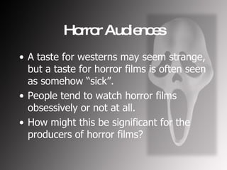 Horror Audiences A taste for westerns may seem strange, but a taste for horror films is often seen as somehow “sick”. People tend to watch horror films obsessively or not at all. How might this be significant for the producers of horror films? 