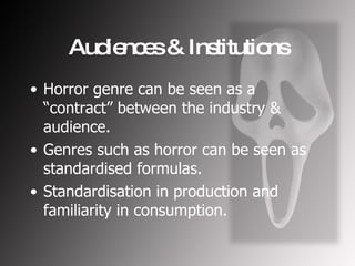 Audiences & Institutions Horror genre can be seen as a “contract” between the industry & audience. Genres such as horror can be seen as standardised formulas. Standardisation in production and familiarity in consumption. 