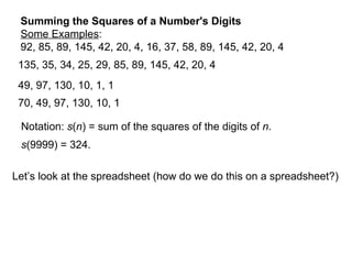Summing the Squares of a Number's Digits Some Examples : 92, 85, 89, 145, 42, 20, 4, 16, 37, 58, 89, 145, 42, 20, 4 135, 35, 34, 25, 29, 85, 89, 145, 42, 20, 4 49, 97, 130, 10, 1, 1 70, 49, 97, 130, 10, 1 Notation:  s ( n ) = sum of the squares of the digits of  n . s (9999) = 324. Let’s look at the spreadsheet (how do we do this on a spreadsheet?) 