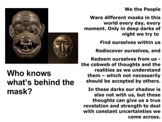 We the People Ware different masks in this world every day, every moment. Only in deep darks of night we try to  Find ourselves within us Rediscover ourselves, and Redeem ourselves from us - the cobweb of thoughts and the realities as we understand them – which not necessarily should be accepted by others. In these darks our shadow is also not with us, but these thoughts can give us a true revelation and strength to deal with constant uncertainties we come across. Who knows what’s behind the mask? 