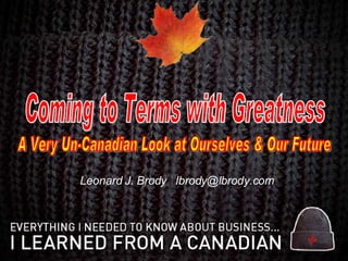 Leonard J. Brody  [email_address] Coming to Terms with Greatness A Very Un-Canadian Look at Ourselves & Our Future 