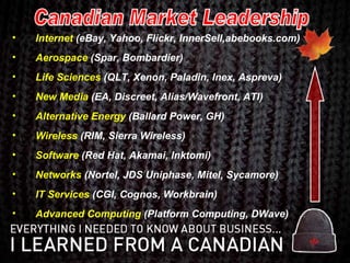 Internet  (eBay, Yahoo, Flickr, InnerSell,abebooks.com) Aerospace  (Spar, Bombardier) Life Sciences  (QLT, Xenon, Paladin, Inex, Aspreva) New Media  (EA, Discreet, Alias/Wavefront, ATI) Alternative Energy  (Ballard Power, GH) Wireless  (RIM, Sierra Wireless) Software  (Red Hat, Akamai, Inktomi) Networks  (Nortel, JDS Uniphase, Mitel, Sycamore) IT Services   (CGI, Cognos, Workbrain) Advanced Computing  (Platform Computing, DWave) Canadian Market Leadership 