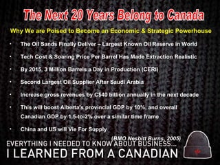 Why We are Poised to Become an Economic & Strategic Powerhouse The Oil Sands Finally Deliver – Largest Known Oil Reserve in World Tech Cost & Soaring Price Per Barrel Has Made Extraction Realistic By 2015, 3 Million Barrels a Day in Production (CERI) Second Largest Oil Supplier After Saudi Arabia Increase gross revenues by C$40 billion annually in the next decade  This will boost Alberta's provincial GDP by 10%, and overall Canadian GDP by 1.5-to-2% over a similar time frame China and US will Vie For Supply   ( BMO Nesbitt Burns, 2005) The Next 20 Years Belong to Canada 