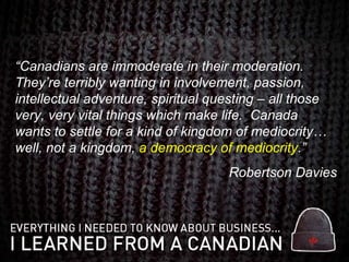 “ Canadians are immoderate in their moderation.  They’re terribly wanting in involvement, passion, intellectual adventure, spiritual questing – all those very, very vital things which make life.  Canada wants to settle for a kind of kingdom of mediocrity… well, not a kingdom,  a democracy of mediocrity .” Robertson Davies 