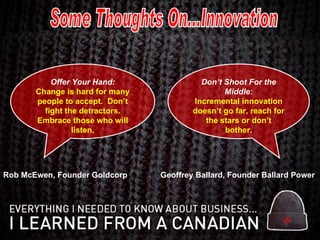 Some Thoughts On...Innovation Offer Your Hand: Change is hard for many people to accept.  Don’t fight the detractors. Embrace those who will listen. Don’t Shoot For the Middle: Incremental innovation doesn’t go far, reach for the stars or don’t bother. Rob McEwen, Founder Goldcorp Geoffrey Ballard, Founder Ballard Power 