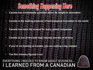 Canada has consistently punched above its weight in innovation Canada is the leading producer of technological innovation in the world Canada has been the arsenal for many global companies  Canada is one of the best kept industry secrets of all time If you’re not looking at Canada, you are making a big mistake The film industry figured it out Something Happening Here 