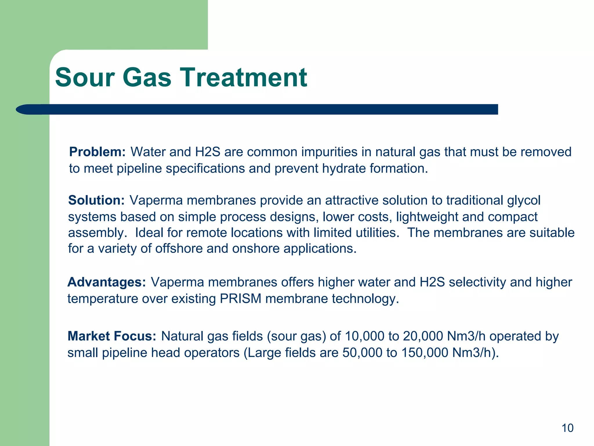 Sour Gas Treatment Problem:   Water and H2S are common impurities in natural gas that must be removed to meet pipeline specifications and prevent hydrate formation. Solution:   Vaperma membranes provide an attractive solution to traditional glycol systems based on simple process designs, lower costs, lightweight and compact assembly.  Ideal for remote locations with limited utilities.  The membranes are suitable for a variety of offshore and onshore applications. Advantages:   Vaperma membranes offers higher water and H2S selectivity and higher temperature over existing PRISM membrane technology. Market Focus:   Natural gas fields (sour gas) of 10,000 to 20,000 Nm3/h operated by small pipeline head operators (Large fields are 50,000 to 150,000 Nm3/h). 