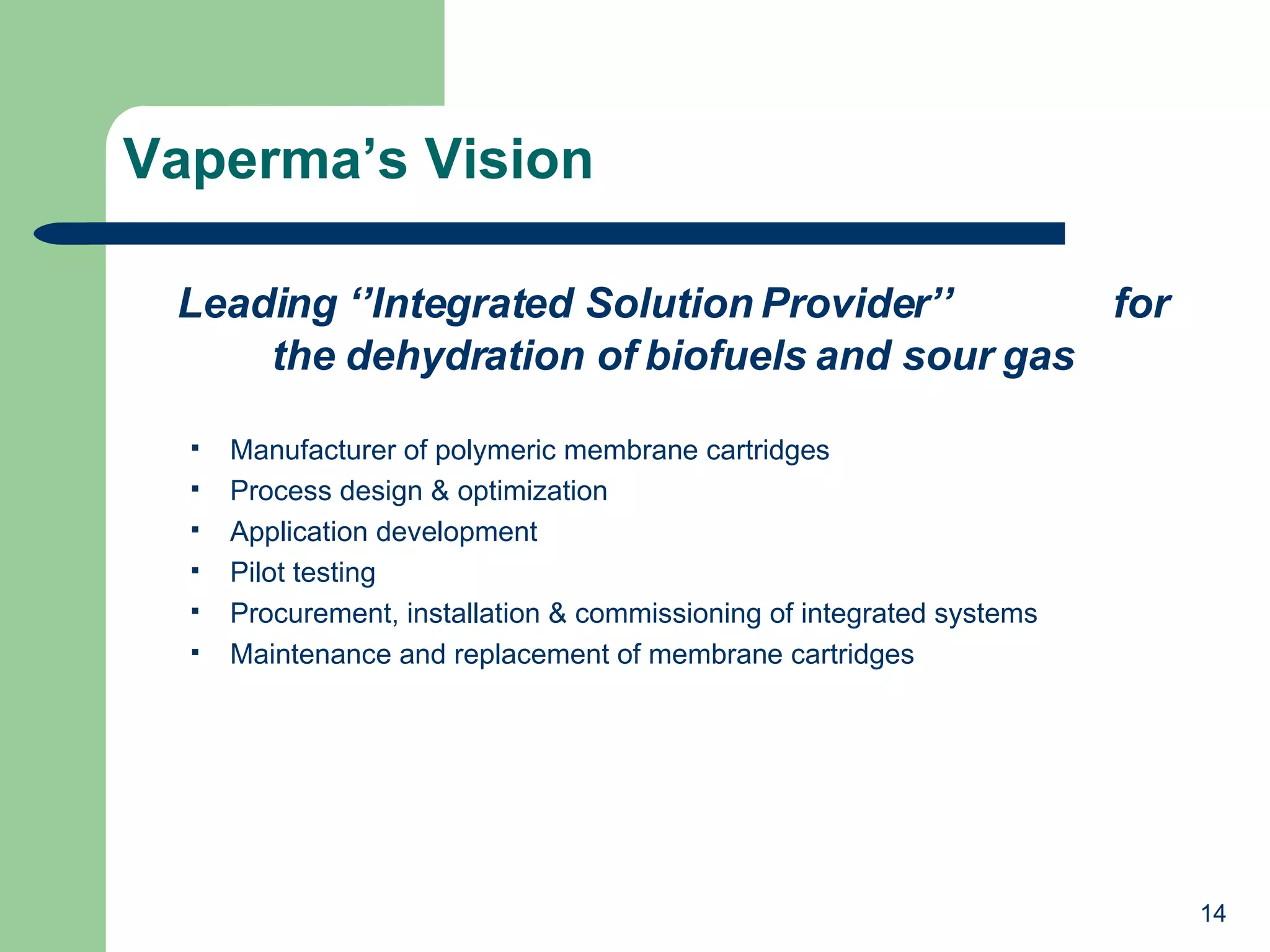 Vaperma’s Vision Leading ‘’Integrated Solution Provider’’  for the dehydration of biofuels and sour gas Manufacturer of polymeric membrane cartridges Process design & optimization Application development Pilot testing Procurement, installation & commissioning of integrated systems Maintenance and replacement of membrane cartridges 