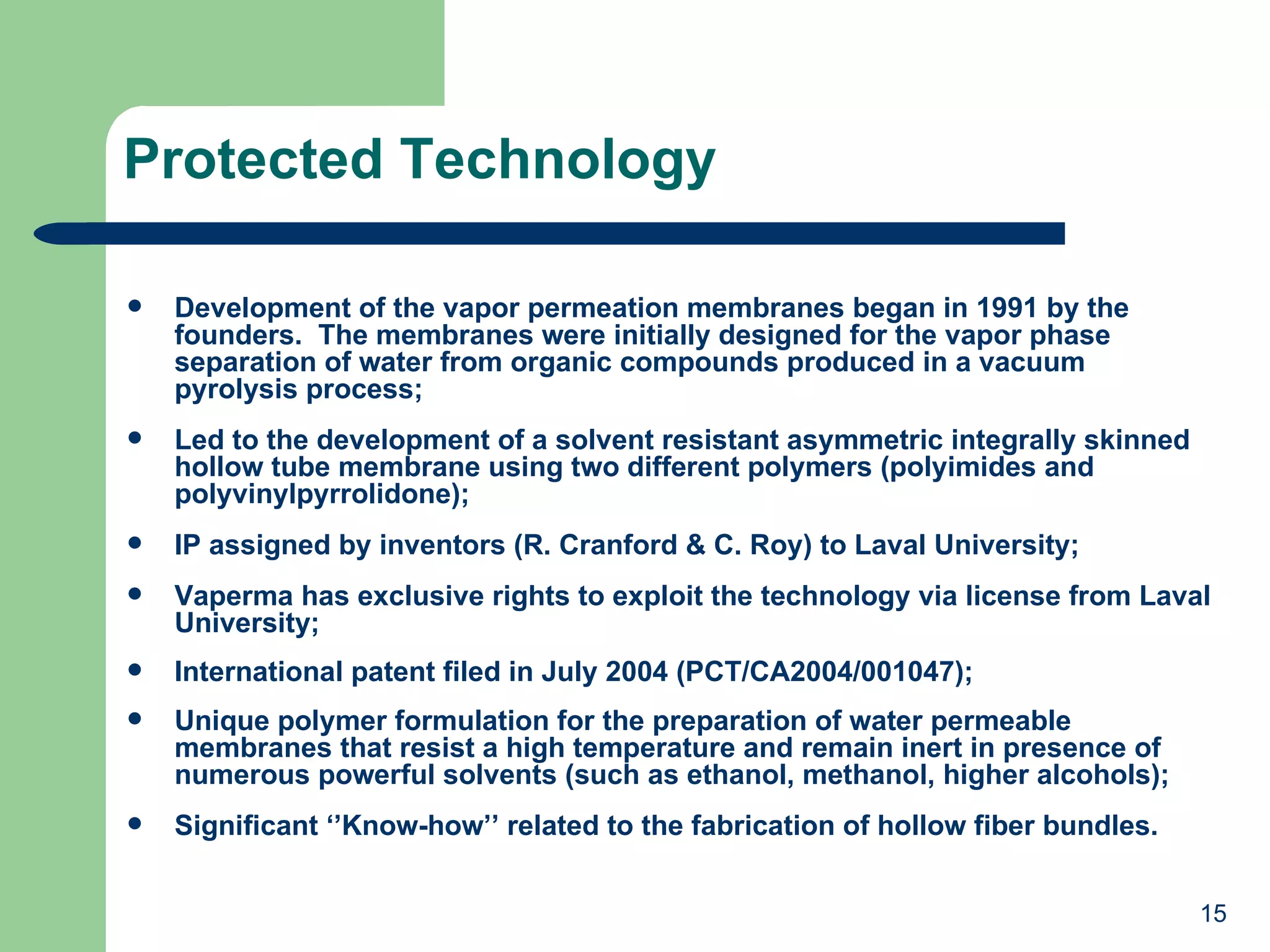 Protected Technology Development of the vapor permeation membranes began in 1991 by the founders.  The membranes were initially designed for the vapor phase separation of water from organic compounds produced in a vacuum pyrolysis process; Led to the development of a solvent resistant asymmetric integrally skinned hollow tube membrane using two different polymers (polyimides and polyvinylpyrrolidone); IP assigned by inventors (R. Cranford & C. Roy) to Laval University; Vaperma has exclusive rights to exploit the technology via license from Laval University; International patent filed in July 2004 (PCT/CA2004/001047); Unique polymer formulation for the preparation of water permeable membranes that resist a high temperature and remain inert in presence of numerous powerful solvents (such as ethanol, methanol, higher alcohols); Significant ‘’Know-how’’ related to the fabrication of hollow fiber bundles. 
