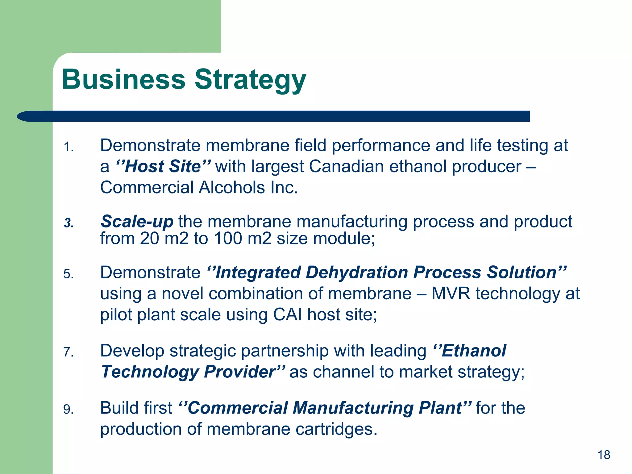 Business Strategy Demonstrate membrane field performance and life testing at a  ‘’Host Site’’  with largest Canadian ethanol producer – Commercial Alcohols Inc. Scale-up  the membrane manufacturing process and product from 20 m2 to 100 m2 size module; Demonstrate  ‘’Integrated Dehydration Process Solution’’  using a novel combination of membrane – MVR technology at pilot plant scale using CAI host site; Develop strategic partnership with leading  ‘’Ethanol Technology Provider’’  as channel to market strategy; Build first  ‘’Commercial Manufacturing Plant’’  for the production of membrane cartridges.  