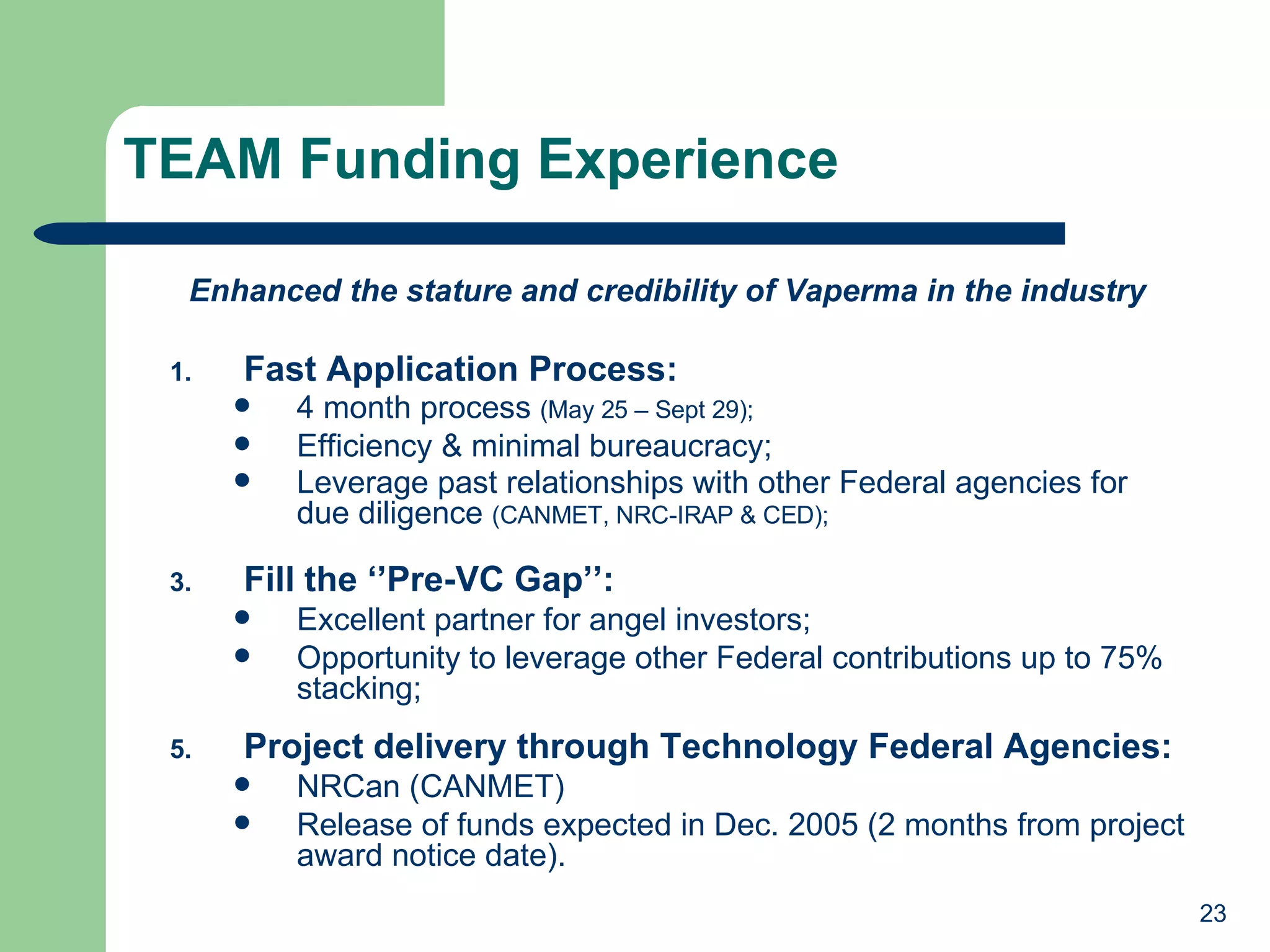 TEAM Funding Experience Fast Application Process: 4 month process  (May 25 – Sept 29); Efficiency & minimal bureaucracy; Leverage past relationships with other Federal agencies for    due diligence  (CANMET, NRC-IRAP & CED); Fill the ‘’Pre-VC Gap’’: Excellent partner for angel investors; Opportunity to leverage other Federal contributions up to 75% stacking; Project delivery through Technology Federal Agencies: NRCan (CANMET) Release of funds expected in Dec. 2005 (2 months from project award notice date). Enhanced the stature and credibility of Vaperma in the industry 