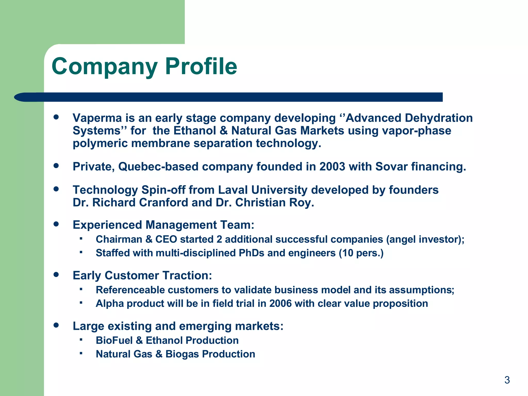 Company Profile Vaperma is an early stage company developing ‘’Advanced Dehydration Systems’’ for  the Ethanol & Natural Gas Markets using vapor-phase polymeric membrane separation technology. Private, Quebec-based company founded in 2003 with Sovar financing. Technology Spin-off from Laval University developed by founders  Dr. Richard Cranford and Dr. Christian Roy. Experienced Management Team: Chairman & CEO started 2 additional successful companies (angel investor); Staffed with multi-disciplined PhDs and engineers (10 pers.) Early Customer Traction:  Referenceable customers to validate business model and its assumptions; Alpha product will be in field trial in 2006 with clear value proposition Large existing and emerging markets: BioFuel & Ethanol Production Natural Gas & Biogas Production 