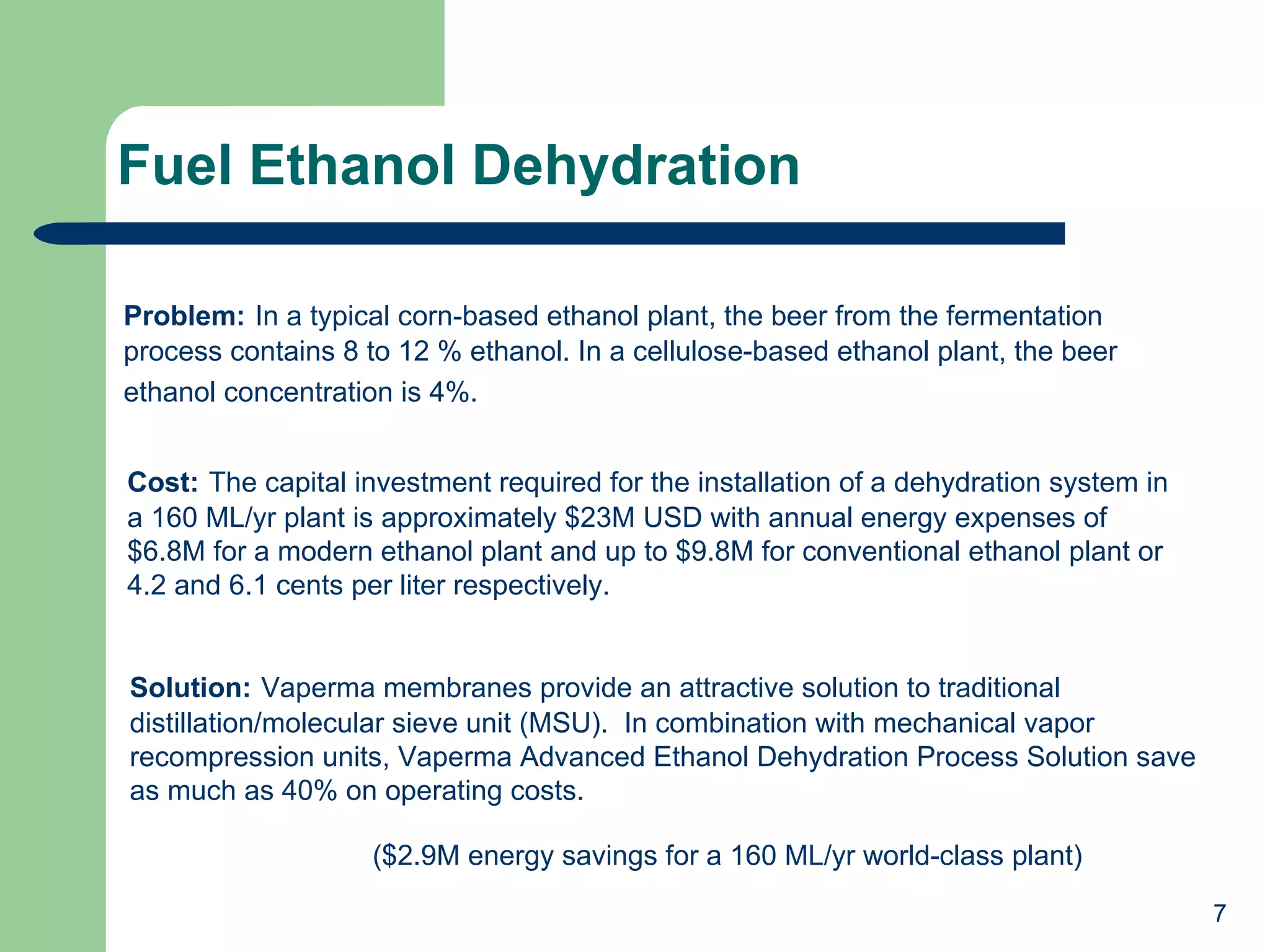 Fuel Ethanol Dehydration Solution:   Vaperma membranes provide an attractive solution to traditional distillation/molecular sieve unit (MSU).  In combination with mechanical vapor recompression units, Vaperma Advanced Ethanol Dehydration Process Solution save as much as 40% on operating costs. ($2.9M energy savings for a 160 ML/yr world-class plant) Problem:   In a typical corn-based ethanol plant, the beer from the fermentation process contains 8 to 12 % ethanol. In a cellulose-based ethanol plant, the beer ethanol concentration is 4%.   Cost:   The capital investment required for the installation of a dehydration system in a 160 ML/yr plant is approximately $23M USD with annual energy expenses of $6.8M for a modern ethanol plant and up to $9.8M for conventional ethanol plant or 4.2 and 6.1 cents per liter respectively. 