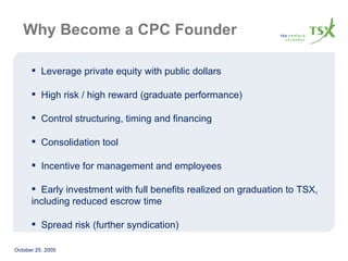 Why Become a CPC Founder Leverage private equity with public dollars High risk / high reward (graduate performance) Control structuring, timing and financing Consolidation tool Incentive for management and employees Early investment with full benefits realized on graduation to TSX, including reduced escrow time  Spread risk (further syndication) 