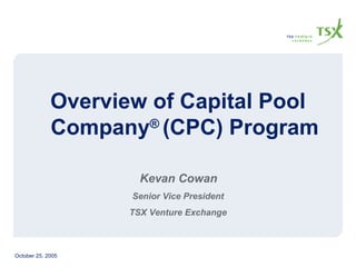 Overview of Capital Pool Company ®  (CPC) Program Kevan Cowan Senior Vice President TSX Venture Exchange 