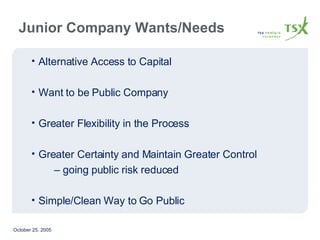 Junior Company Wants/Needs Alternative Access to Capital Want to be Public Company Greater Flexibility in the Process Greater Certainty and Maintain Greater Control  –  going public risk reduced Simple/Clean Way to Go Public 