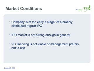 Company is at too early a stage for a broadly distributed regular IPO IPO market is not strong enough in general VC financing is not viable or management prefers not to use Market Conditions  