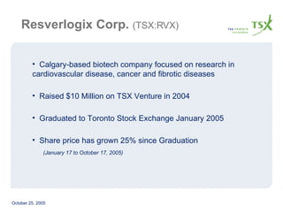 Resverlogix Corp.   (TSX:RVX) Calgary-based biotech company focused on research in cardiovascular disease, cancer and fibrotic diseases Raised $10 Million on TSX Venture in 2004 Graduated to Toronto Stock Exchange January 2005 Share price has grown 25% since Graduation  (January 17 to October 17, 2005) 