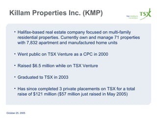 Halifax-based real estate company focused on multi-family residential properties. Currently own and manage 71 properties with 7,832 apartment and manufactured home units Went public on TSX Venture as a CPC in 2000 Raised $6.5 million while on TSX Venture Graduated to TSX in 2003 Has since completed 3 private placements on TSX for a total raise of $121 million ($57 million just raised in May 2005) Killam Properties Inc. (KMP) 
