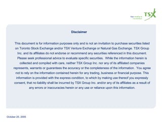 Disclaimer This document is for information purposes only and is not an invitation to purchase securities listed on Toronto Stock Exchange and/or TSX Venture Exchange or Natural Gas Exchange. TSX Group Inc. and its affiliates do not endorse or recommend any securities referenced in this document. Please seek professional advice to evaluate specific securities.  While the information herein is collected and compiled with care, neither TSX Group Inc. nor any of its affiliated companies represents, warrants or guarantees the accuracy or the completeness of the information.  You agree not to rely on the information contained herein for any trading, business or financial purpose. This information is provided with the express condition, to which by making use thereof you expressly consent, that no liability shall be incurred by TSX Group Inc. and/or any of its affiliates as a result of any errors or inaccuracies herein or any use or reliance upon this information. 