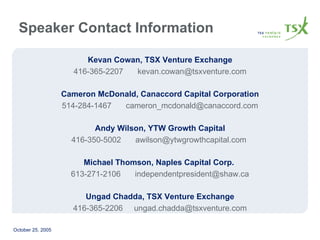 Kevan Cowan, TSX Venture Exchange 416-365-2207 [email_address] Cameron McDonald, Canaccord Capital Corporation 514-284-1467 [email_address] Andy Wilson, YTW Growth Capital 416-350-5002 [email_address]   Michael Thomson, Naples Capital Corp.  613-271-2106 [email_address] Ungad Chadda, TSX Venture Exchange 416-365-2206  [email_address] Speaker Contact Information 