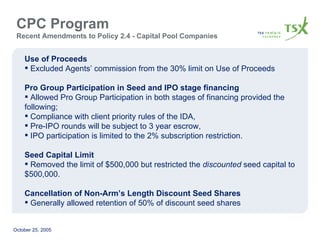 CPC Program  Recent Amendments to Policy 2.4 - Capital Pool Companies Use of Proceeds Excluded Agents’ commission from the 30% limit on Use of Proceeds Pro Group Participation in Seed and IPO stage financing Allowed Pro Group Participation in both stages of financing provided the following;  Compliance with client priority rules of the IDA, Pre-IPO rounds will be subject to 3 year escrow, IPO participation is limited to the 2% subscription restriction. Seed Capital Limit Removed the limit of $500,000 but restricted the  discounted  seed capital to $500,000. Cancellation of Non-Arm’s Length Discount Seed Shares Generally allowed retention of 50% of discount seed shares 