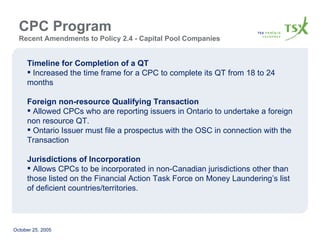 CPC Program  Recent Amendments to Policy 2.4 - Capital Pool Companies Timeline for Completion of a QT Increased the time frame for a CPC to complete its QT from 18 to 24 months Foreign non-resource Qualifying Transaction Allowed CPCs who are reporting issuers in Ontario to undertake a foreign non resource QT. Ontario Issuer must file a prospectus with the OSC in connection with the Transaction Jurisdictions of Incorporation Allows CPCs to be incorporated in non-Canadian jurisdictions other than those listed on the Financial Action Task Force on Money Laundering’s list of deficient countries/territories. 