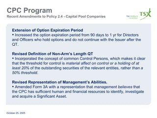 CPC Program  Recent Amendments to Policy 2.4 - Capital Pool Companies Extension of Option Expiration Period Increased the option expiration period from 90 days to 1 yr for Directors and Officers who hold options and do not continue with the Issuer after the QT. Revised Definition of Non-Arm’s Length QT Incorporated the concept of common Control Persons, which makes it clear that the threshold for control is  material affect on control or a holding of at least 20%  of the outstanding securities of the relevant entities, rather  than a 50% threshold . Revised Representation of Management’s Abilities. Amended Form 3A with a representation that  management believes  that the CPC has sufficient human and financial resources to identify, investigate and acquire a Significant Asset. 