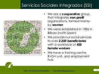 Servicios Sociales Integrados (SSI)
1
• We are a cooperative group,
that integrates non-profit
organisations, formed mainly
by women
• We were established in 1986 in
Bilbao (north Spain)
• We provide our social services
to over 2.200 beneficiaries
with a workforce of 420
female workers
• We have a training centre,
R+D+I unit, and employment
hub
Itziar Álvarez Lombardía ialvarez@grupossi.es
 