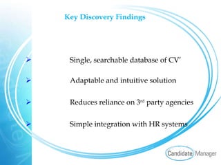 Key Discovery Findings   Single, searchable database of CV’ Adaptable and intuitive solution Reduces reliance on 3 rd  party agencies Simple integration with HR systems 