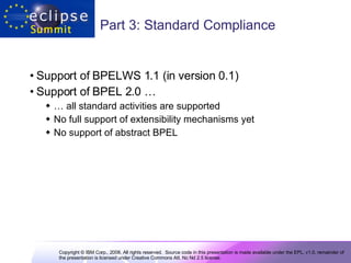 Part 3: Standard Compliance Support of BPELWS 1.1 (in version 0.1) Support of BPEL 2.0 … …  all standard activities are supported  No full support of extensibility mechanisms yet  No support of abstract BPEL  