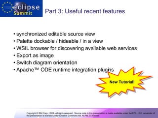 Part 3: Useful recent features synchronized editable source view Palette dockable / hideable / in a view WSIL browser for discovering available web services Export as image  Switch diagram orientation Apache ™  ODE runtime integration plugins New Tutorial! 
