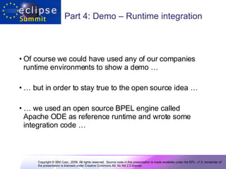 Part 4: Demo – Runtime integration Of course we could have used any of our companies runtime environments to show a demo …  …  but in order to stay true to the open source idea …  …  we used an open source BPEL engine called Apache ODE as reference runtime and wrote some integration code … 