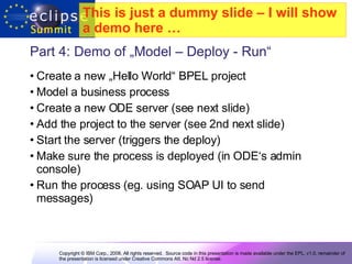 Part 4: Demo of „Model – Deploy - Run“  Create a new „Hello World“ BPEL project Model a business process Create a new ODE server (see next slide) Add the project to the server (see 2nd next slide) Start the server (triggers the deploy)  Make sure the process is deployed (in ODE‘s admin console) Run the process (eg. using SOAP UI to send messages) This is just a dummy slide – I will show a demo here …   