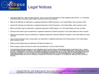 Legal Notices Copyright © IBM Corp., 2008. All rights reserved.  Source code in this presentation is made available under the EPL, v1.0, remainder of the presentation is licensed under Creative Commons Att. Nc Nd 2.5 license. IBM and the IBM logo are trademarks or registered trademarks of IBM Corporation, in the United States, other countries or both. Intel and the Intel logo are trademarks or registered trademarks of Intel Corporation, in the United States, other countries or both. BEA and the BEA Logo are trademarks or registered trademarks of BEA Systems, Inc in the United States and other countries. Oracle and the Oracle Logo are trademarks or registered trademarks of Oracle Corporation in the United States and other countries. Apache and the Apache Logo are trademarks or registered trademarks of Apache Software Foundation in the United States and other countries. Java and all Java-based marks, among others, are trademarks or registered trademarks of Sun Microsystems in the United States, other countries or both. Eclipse and the Eclipse logo are trademarks of Eclipse Foundation, Inc. Other company, product and service names may be trademarks or service marks of others.  THE INFORMATION DISCUSSED IN THIS PRESENTATION IS PROVIDED FOR INFORMATIONAL PURPOSES ONLY.  WHILE EFFORTS WERE MADE TO VERIFY THE COMPLETENESS AND ACCURACY OF THE INFORMATION, IT IS PROVIDED "AS IS" WITHOUT WARRANTY OF ANY KIND, EXPRESS OR IMPLIED, AND IBM AND INTEL SHALL NOT BE RESPONSIBLE FOR ANY DAMAGES ARISING OUT OF THE USE OF, OR OTHERWISE RELATED TO, SUCH INFORMATION.  ANY INFORMATION CONCERNING IBM'S OR INTEL’S PRODUCT PLANS OR STRATEGY IS SUBJECT TO CHANGE BY IBM OR INTEL WITHOUT NOTICE.  