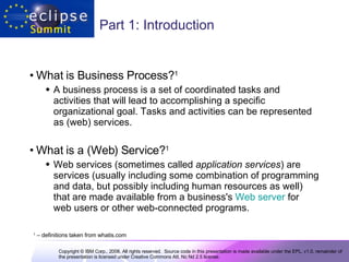 Part 1: Introduction What is Business Process? 1   A business process is a set of coordinated tasks and activities that will lead to accomplishing a specific organizational goal. Tasks and activities can be represented as (web) services.  What is a (Web) Service? 1   Web services (sometimes called  application services ) are services (usually including some combination of programming and data, but possibly including human resources as well) that are made available from a business's  Web server  for web users or other web-connected programs.  1  – definitions taken from whatis.com 
