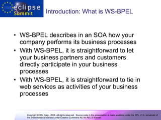 Introduction: What is WS-BPEL  WS-BPEL describes in an SOA how your company performs its business processes With WS-BPEL, it is straightforward to let your business partners and customers directly participate in your business processes With WS-BPEL, it is straightforward to tie in web services as activities of your business processes 