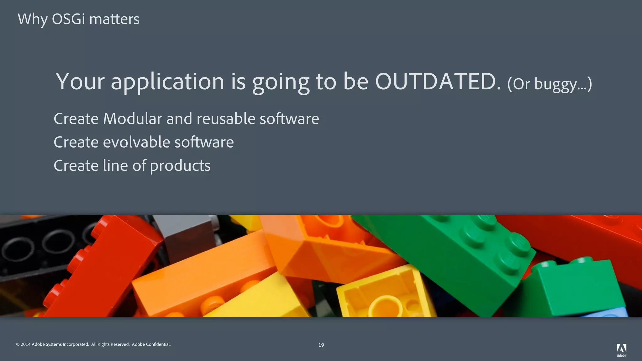 © 2014 Adobe Systems Incorporated. All Rights Reserved. Adobe Confidential.
Why OSGi matters
19
Create Modular and reusable software
Create evolvable software
Create line of products
Your application is going to be OUTDATED. (Or buggy...)
 