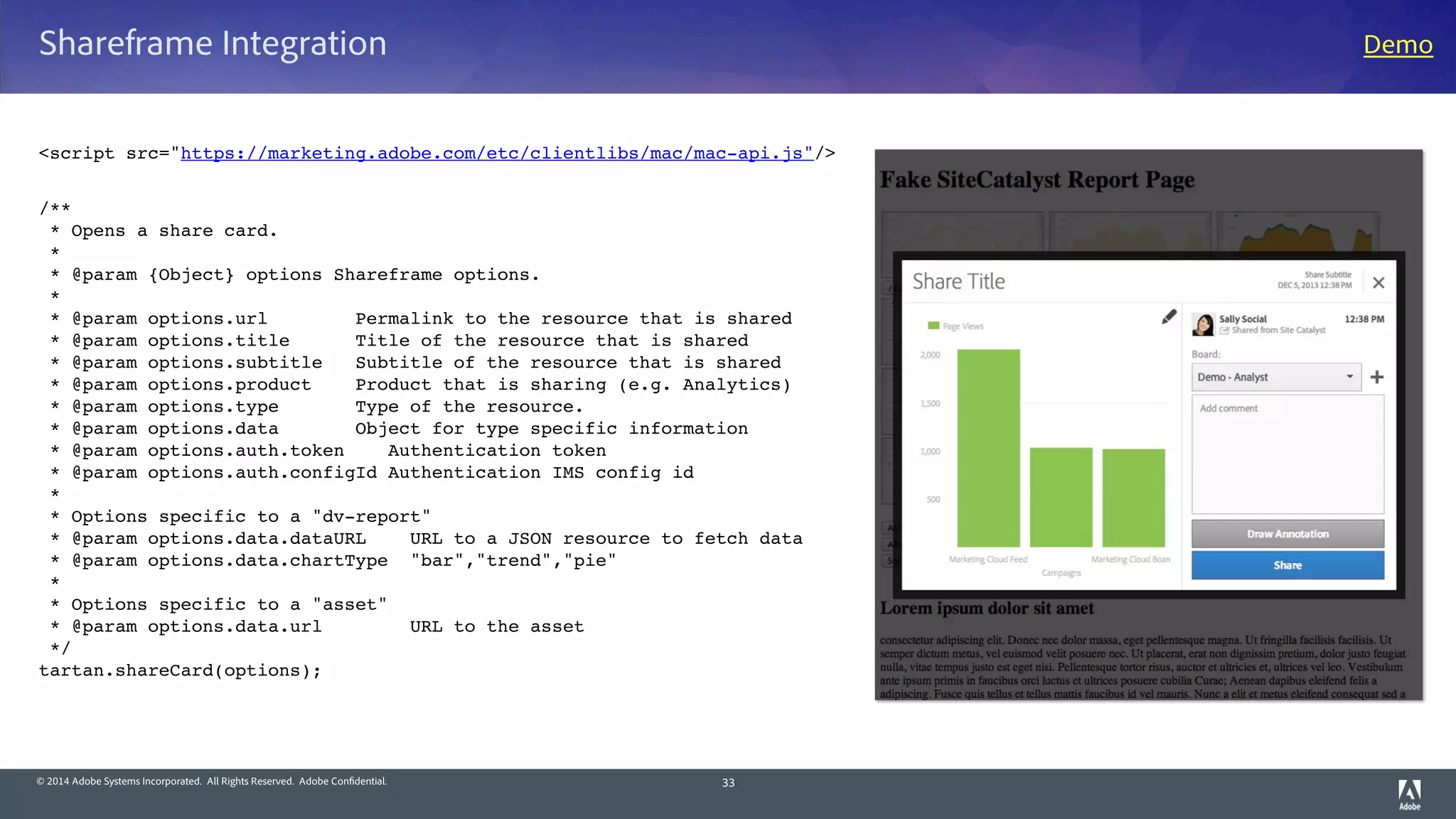 © 2014 Adobe Systems Incorporated. All Rights Reserved. Adobe Confidential.
Shareframe Integration
<script src="https://marketing.adobe.com/etc/clientlibs/mac/mac-api.js"/>
/**
 * Opens a share card.
 *
 * @param {Object} options Shareframe options.
 *
 * @param options.url        Permalink to the resource that is shared
 * @param options.title      Title of the resource that is shared
 * @param options.subtitle   Subtitle of the resource that is shared
 * @param options.product    Product that is sharing (e.g. Analytics)
 * @param options.type       Type of the resource.
 * @param options.data       Object for type specific information
 * @param options.auth.token    Authentication token
 * @param options.auth.configId Authentication IMS config id
 *
 * Options specific to a "dv-report"
 * @param options.data.dataURL    URL to a JSON resource to fetch data
 * @param options.data.chartType  "bar","trend","pie"
 *
 * Options specific to a "asset"
 * @param options.data.url        URL to the asset
 */
tartan.shareCard(options);
33
Demo
 