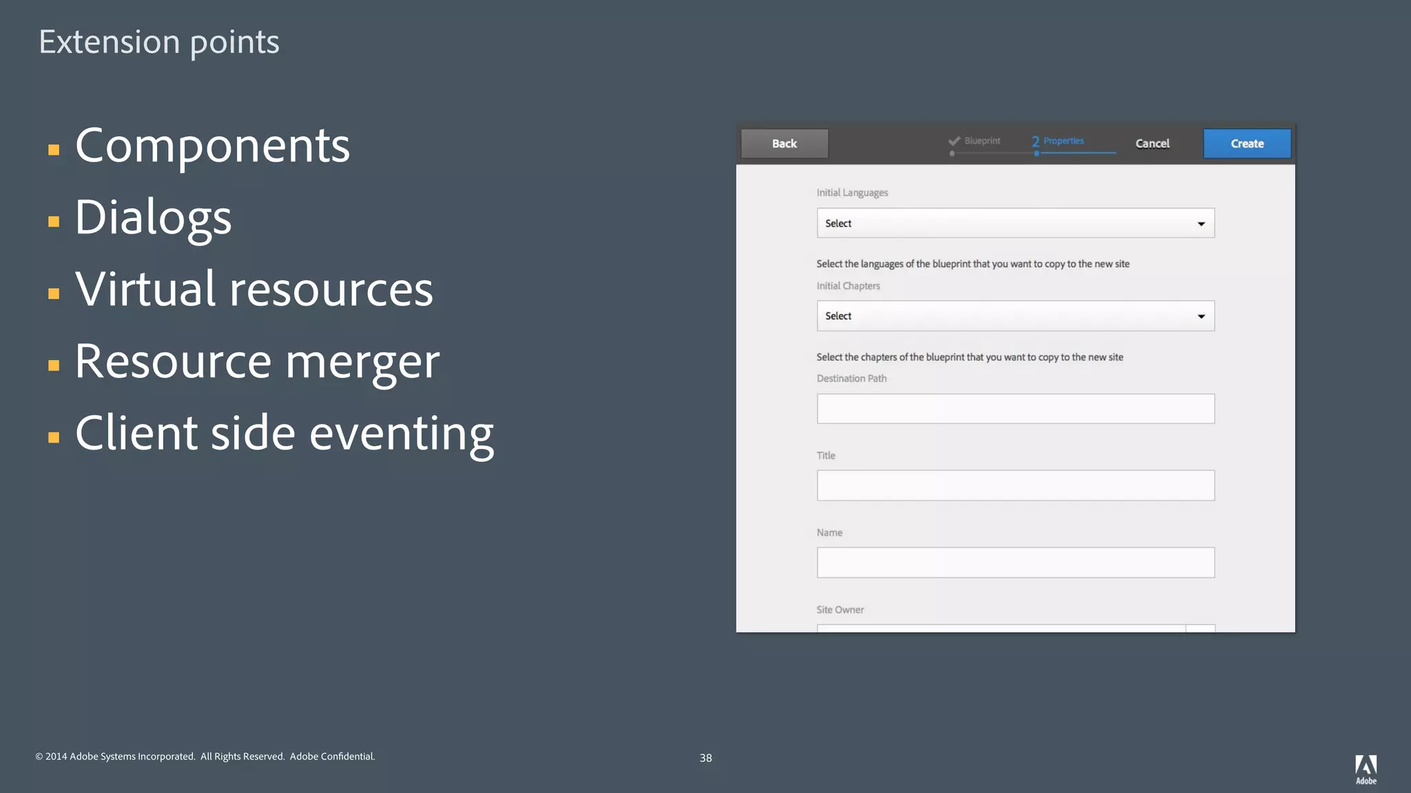 © 2014 Adobe Systems Incorporated. All Rights Reserved. Adobe Confidential.
Extension points
38
§ Components
§ Dialogs
§ Virtual resources
§ Resource merger
§ Client side eventing
 