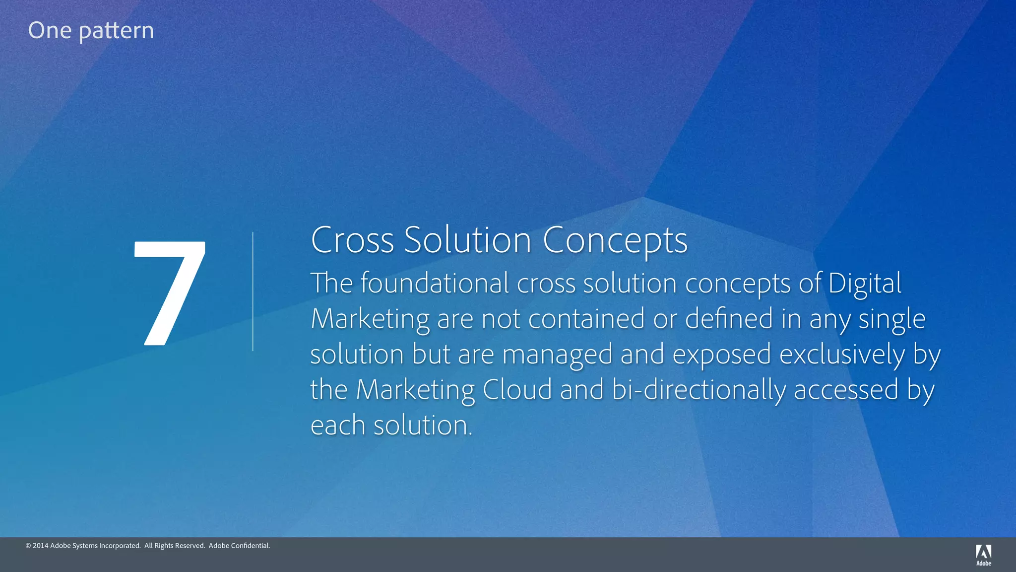 © 2014 Adobe Systems Incorporated. All Rights Reserved. Adobe Confidential.
Cross Solution Concepts
The foundational cross solution concepts of Digital
Marketing are not contained or defined in any single
solution but are managed and exposed exclusively by
the Marketing Cloud and bi-directionally accessed by
each solution.
7
One pattern
 