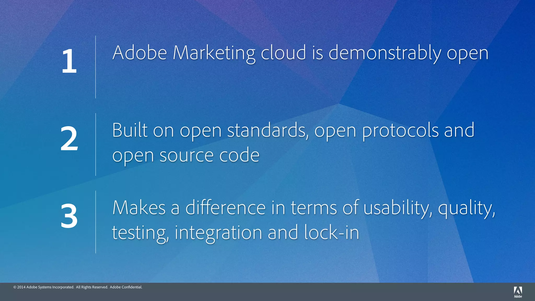 © 2014 Adobe Systems Incorporated. All Rights Reserved. Adobe Confidential.
Adobe Marketing cloud is demonstrably open
1
Built on open standards, open protocols and
open source code
2
Makes a diﬀerence in terms of usability, quality,
testing, integration and lock-in
3
 