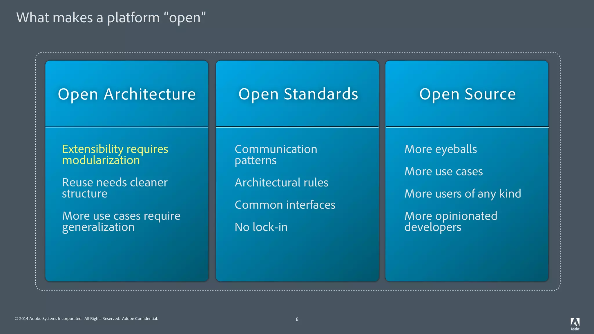 © 2014 Adobe Systems Incorporated. All Rights Reserved. Adobe Confidential.
What makes a platform “open”
8
Extensibility requires
modularization
Reuse needs cleaner
structure
More use cases require
generalization
Open Architecture Open Standards Open Source
Communication
patterns
Architectural rules
Common interfaces
No lock-in
More eyeballs
More use cases
More users of any kind
More opinionated
developers
 