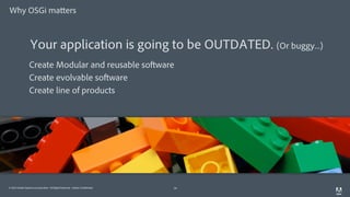 © 2014 Adobe Systems Incorporated. All Rights Reserved. Adobe Confidential.
Why OSGi matters
19
Create Modular and reusable software
Create evolvable software
Create line of products
Your application is going to be OUTDATED. (Or buggy...)
 