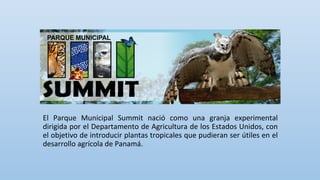 El Parque Municipal Summit nació como una granja experimental
dirigida por el Departamento de Agricultura de los Estados Unidos, con
el objetivo de introducir plantas tropicales que pudieran ser útiles en el
desarrollo agrícola de Panamá.
 
