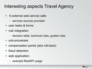 Interesting aspects Travel Agency
● 6 external web service calls
– services sources provided
● user tasks & forms
● rule integration
– decision table, technical rules, guided rules
● sub-processes
● compensation points (aka roll-back)
● fraud detection
● web application
– example RestAPI usage
 