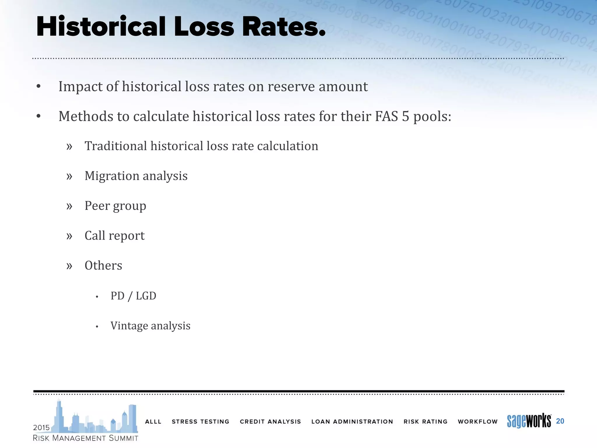• Impact of historical loss rates on reserve amount
• Methods to calculate historical loss rates for their FAS 5 pools:
» Traditional historical loss rate calculation
» Migration analysis
» Peer group
» Call report
» Others
• PD / LGD
• Vintage analysis
20
 