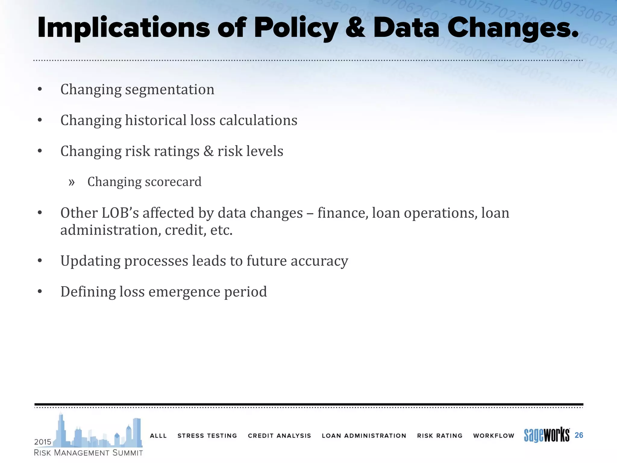 • Changing segmentation
• Changing historical loss calculations
• Changing risk ratings & risk levels
» Changing scorecard
• Other LOB’s affected by data changes – finance, loan operations, loan
administration, credit, etc.
• Updating processes leads to future accuracy
• Defining loss emergence period
26
 
